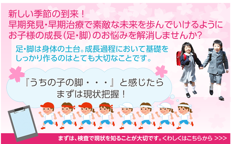 新しい季節の到来 ！
早期発見・早期治療で素敵な未来を歩んでいけるように
お子様の成長（足・脚）のお悩みを解消しませんか？