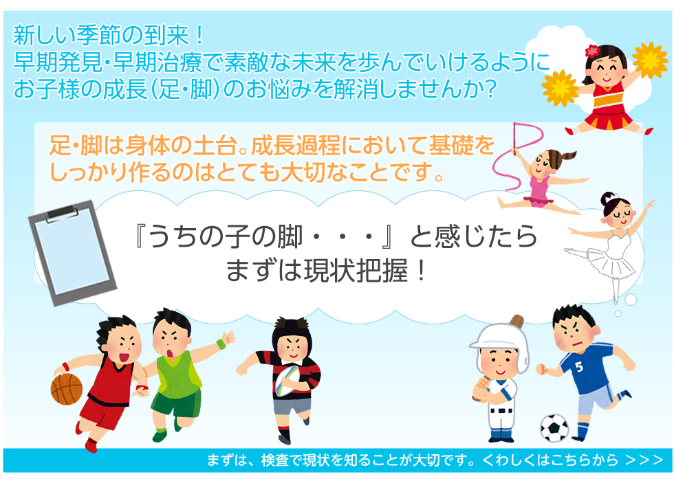新しい季節の到来 ！
早期発見・早期治療で素敵な未来を歩んでいけるように
お子様の成長（足・脚）のお悩みを解消しませんか？